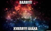 Валя!!!! хуяля!!!! ахаха