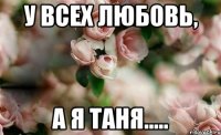 У всех любовь, А Я ТАНЯ.....