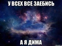 У ВСЕХ ВСЕ ЗАЕБИСЬ А Я ДИМА