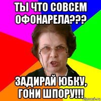 Ты что совсем офонарела??? Задирай юбку, гони шпору!!!