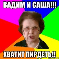 ВАДИМ и САША!!! ХВАТИТ ПИРДЕТЬ!!