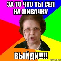 За то что ты сел на живачку Выйди!!!!