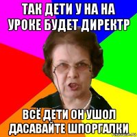 так дети у на на уроке будет директр всё дети он ушол дасавайте шпоргалки