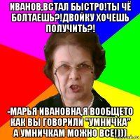 Иванов,встал быстро!Ты чё болтаешь?!Двойку хочешь получить?! -Марья Ивановна,я вообщето как вы говорили "умничка" а умничкам можно все!)))