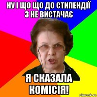 Ну і що що до стипендії 3 не вистачає Я сказала комісія!