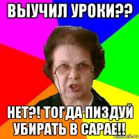 выучил уроки?? нет?! тогда пиздуй убирать в сарае!!