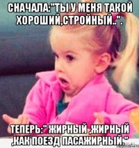 Сначала:"ты у меня такой хороший,стройный..". Теперь:" Жирный ,жирный ,как поезд пасажирный."