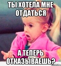 ты хотела мне отдаться а теперь отказываешь?