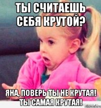 Ты считаешь себя крутой? Яна, поверь ты не крутая! Ты самая крутая!