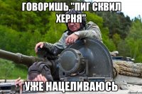 ГОВОРИШЬ,"ПИГ СКВИЛ ХЕРНЯ" УЖЕ НАЦЕЛИВАЮСЬ