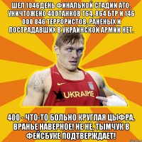 Шел 1046день финальной стадии ато, уничтожено 400танков Т64, 864 бтр и 146 000 046 террористов, раненых и пострадавших в украинской армии нет. 400 - что-то больно круглая цыфра. Вранье наверное! Не не, Тымчук в фейсбуке подтверждает!