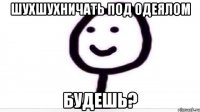 шухшухничать под одеялом будешь?