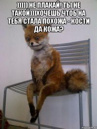 ))))) не плакай! ты не такой)))хочешь чтоб на тебя стала похожа - кости да кожа? 