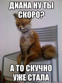 Диана ну ты скоро? А то скучно уже стала