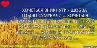 Хочеться зникнути - щоб за тобою сумували ... хочеться пропасти - щоб про тебе не знали ... хочеться повернутися - туди, де чекають ... хочеться прокинутися - з тим хто кохає ....