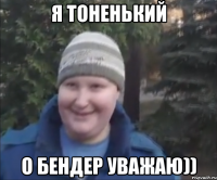 я тоненький о бендер уважаю))