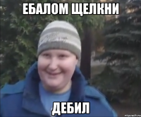 Ебалом щелкни дебил