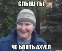 СЛЫШ ТЫ ЧЕ БЛЯТЬ АХУЕЛ