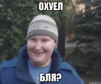 Охуел бля?
