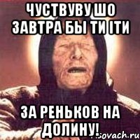 чуствуву шо завтра бы ти іти за реньков на долину!