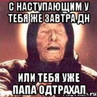 С наступающим у тебя же завтра ДН или тебя уже папа одтрахал