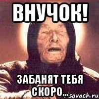ВНУЧОК! ЗАБАНЯТ ТЕБЯ СКОРО...