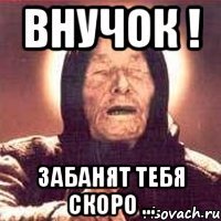 ВНУЧОК ! ЗАБАНЯТ ТЕБЯ СКОРО ...