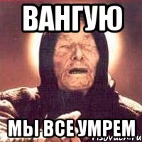 ВАНГУЮ МЫ ВСЕ УМРЕМ