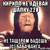 Кирилл не одевай шапку 228 Не тащером будешь (c) Баба Ванга