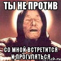 ты не против со мной встретится и прогуляться