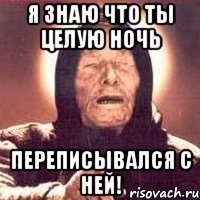 Я знаю что ты целую ночь переписывался с ней!