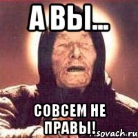 А ВЫ... СОВСЕМ НЕ ПРАВЫ!