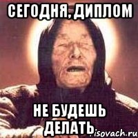 сегодня, диплом не будешь делать