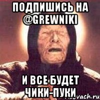 Подпишись на @grewniki И все будет чики-пуки