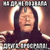 на ДР не позвала ! Друга, просрала!