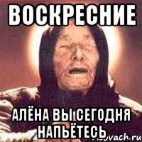 Воскресние Алёна вы сегодня напьётесь