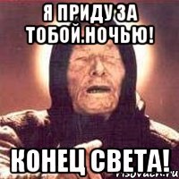 Я приду за тобой.НОЧЬЮ! КОНЕЦ СВЕТА!