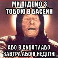 ми підемо з тобою в басейн або в суботу або завтра або в неділю