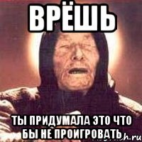 Врёшь ты придумала это что бы не проигровать