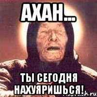 Ахан... Ты сегодня нахуяришься!