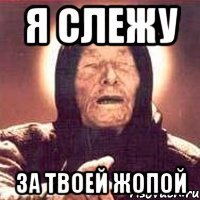 я слежу за твоей жопой