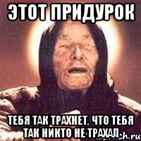 Этот придурок Тебя так трахнет, что тебя так никто не трахал