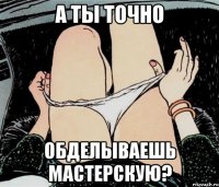 А ты точно обделываешь мастерскую?