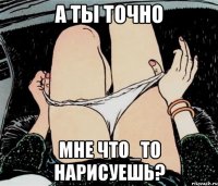 А ТЫ ТОЧНО МНЕ ЧТО_ТО НАРИСУЕШЬ?