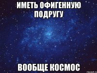 Иметь офигенную подругу Вообще космос