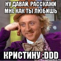 Ну давай, расскажи мне как ты любишь КРИСТИНУ :DDD