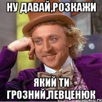 ну давай,розкажи який ти грозний,Левценюк