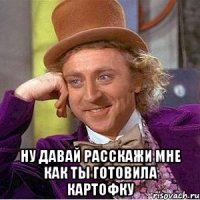  Ну давай расскажи мне как ты готовила картофку