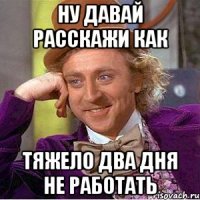 ну давай расскажи как тяжело два дня не работать
