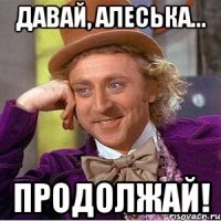 давай, алеська... продолжай!